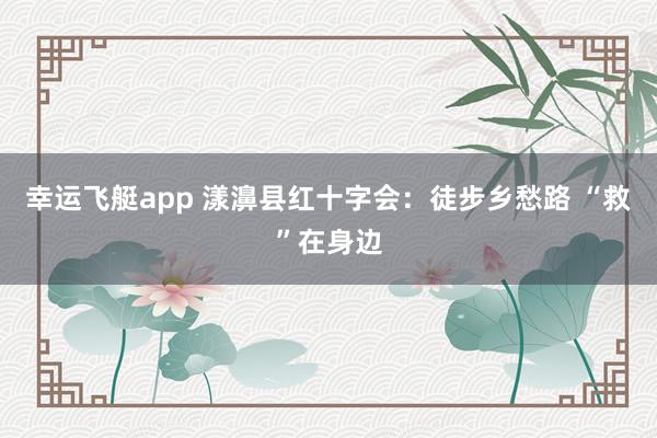 幸运飞艇app 漾濞县红十字会：徒步乡愁路 “救”在身边