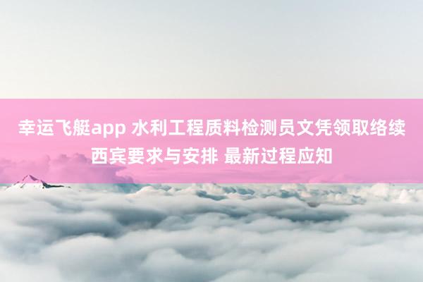 幸运飞艇app 水利工程质料检测员文凭领取络续西宾要求与安排 最新过程应知