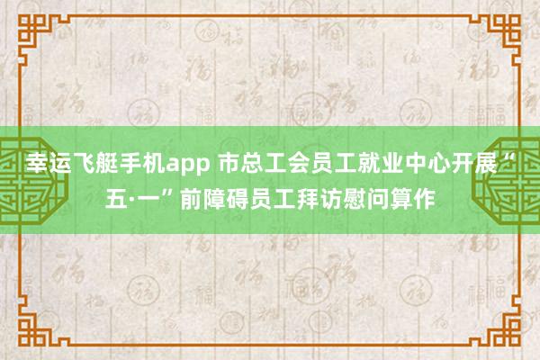 幸运飞艇手机app 市总工会员工就业中心开展“五·一”前障碍员工拜访慰问算作