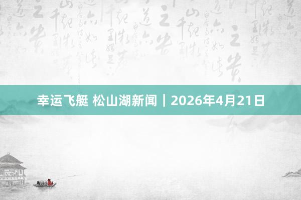 幸运飞艇 松山湖新闻｜2026年4月21日