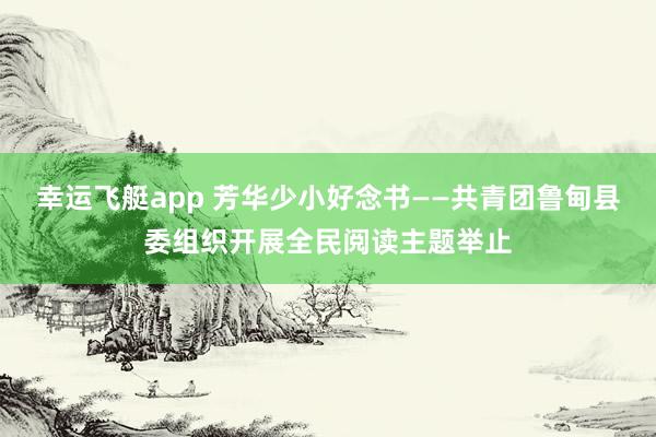 幸运飞艇app 芳华少小好念书——共青团鲁甸县委组织开展全民阅读主题举止