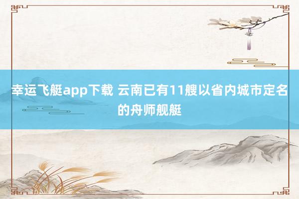 幸运飞艇app下载 云南已有11艘以省内城市定名的舟师舰艇