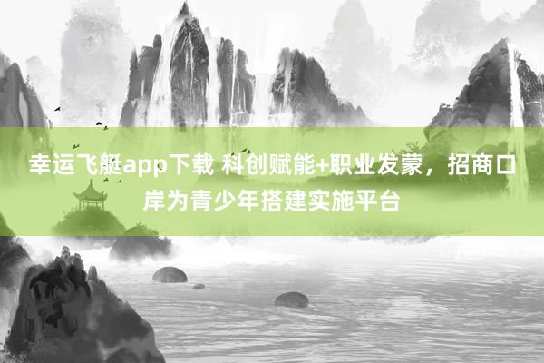 幸运飞艇app下载 科创赋能+职业发蒙，招商口岸为青少年搭建实施平台