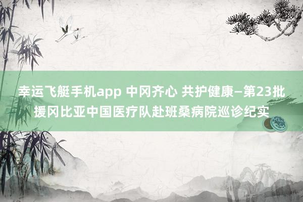 幸运飞艇手机app 中冈齐心 共护健康—第23批援冈比亚中国医疗队赴班桑病院巡诊纪实