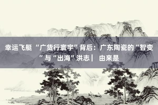 幸运飞艇 “广货行寰宇”背后：广东陶瓷的“智变”与“出海”洪志 ▏由来是