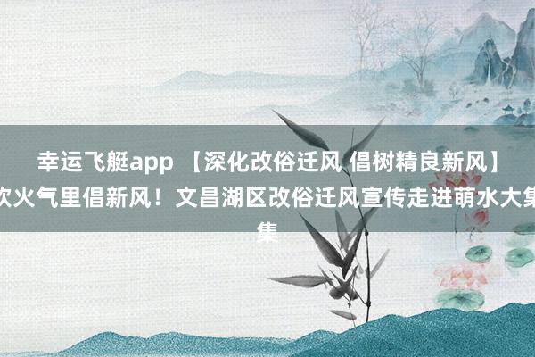 幸运飞艇app 【深化改俗迁风 倡树精良新风】炊火气里倡新风！文昌湖区改俗迁风宣传走进萌水大集