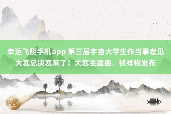 幸运飞艇手机app 第三届宇宙大学生作当事者见大赛总决赛来了！大赛主题曲、祯祥物发布