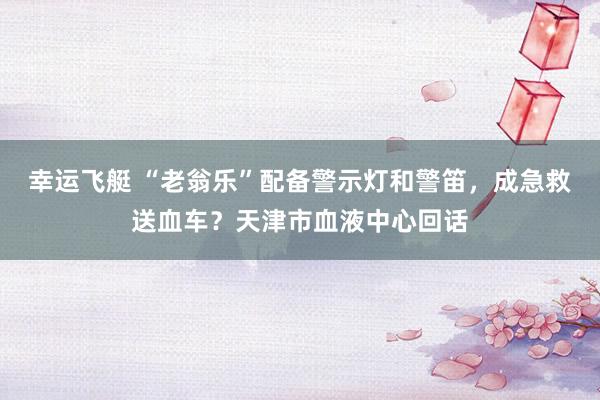 幸运飞艇 “老翁乐”配备警示灯和警笛，成急救送血车？天津市血液中心回话