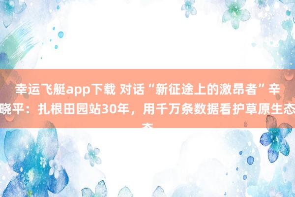 幸运飞艇app下载 对话“新征途上的激昂者”辛晓平：扎根田园站30年，用千万条数据看护草原生态