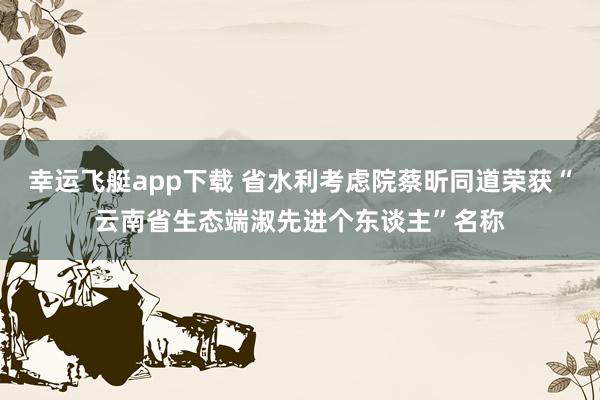 幸运飞艇app下载 省水利考虑院蔡昕同道荣获“云南省生态端淑先进个东谈主”名称