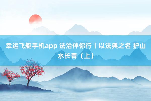 幸运飞艇手机app 法治伴你行丨以法典之名 护山水长青（上）
