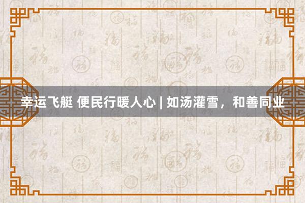 幸运飞艇 便民行暖人心 | 如汤灌雪，<a href=
