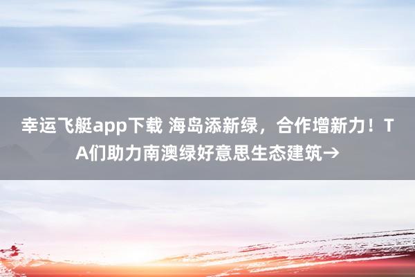 幸运飞艇app下载 海岛添新绿，合作增新力！TA们助力南澳绿好意思生态建筑→