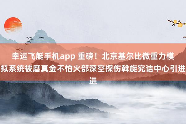 幸运飞艇手机app 重磅！北京基尔比微重力模拟系统被磨真金不怕火部深空探伤斡旋究诘中心引进