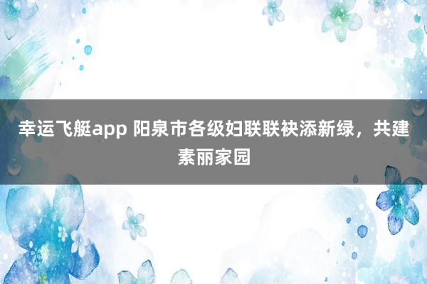 幸运飞艇app 阳泉市各级妇联联袂添新绿，共建素丽家园