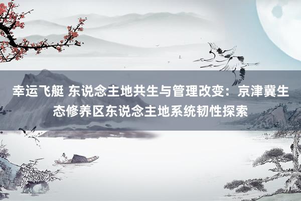 幸运飞艇 东说念主地共生与管理改变：京津冀生态修养区东说念主地系统韧性探索