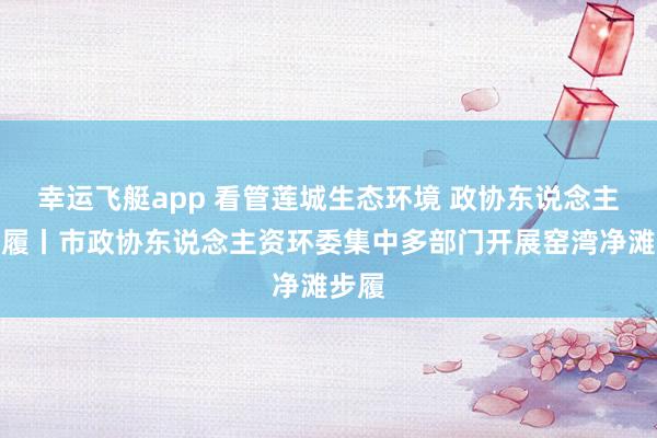 幸运飞艇app 看管莲城生态环境 政协东说念主在步履丨市政协东说念主资环委集中多部门开展窑湾净滩步履