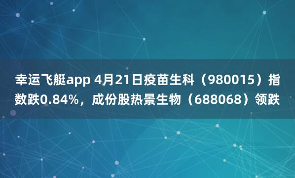 幸运飞艇app 4月21日疫苗生科（980015）指数跌0.84%，成份股热景生物（688068）领跌