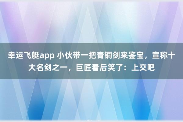 幸运飞艇app 小伙带一把青铜剑来鉴宝，宣称十大名剑之一，巨匠看后笑了：上交吧
