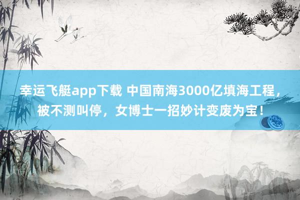 幸运飞艇app下载 中国南海3000亿填海工程，被不测叫停，女博士一招妙计变废为宝！