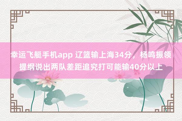 幸运飞艇手机app 辽篮输上海34分，杨鸣振领提纲说出两队差距追究打可能输40分以上