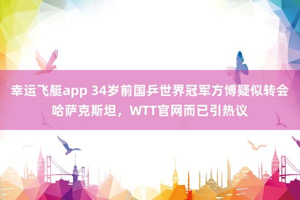 幸运飞艇app 34岁前国乒世界冠军方博疑似转会哈萨克斯坦，WTT官网而已引热议