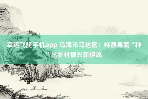 幸运飞艇手机app 乌海市乌达区：特质果蔬“种”出乡村振兴新但愿