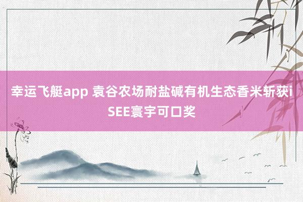 幸运飞艇app 袁谷农场耐盐碱有机生态香米斩获iSEE寰宇可口奖