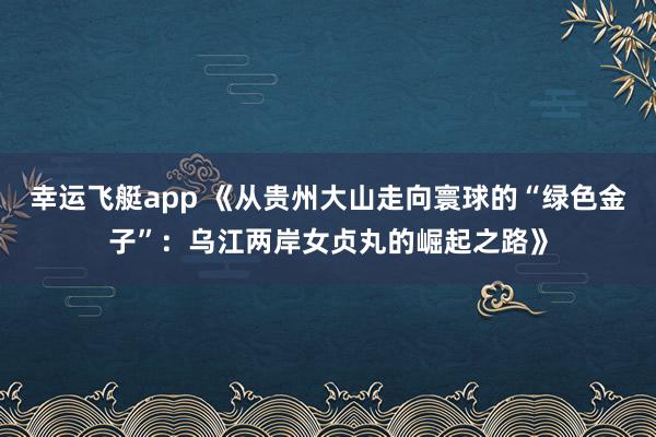 幸运飞艇app 《从贵州大山走向寰球的“绿色金子”：乌江两岸女贞丸的崛起之路》