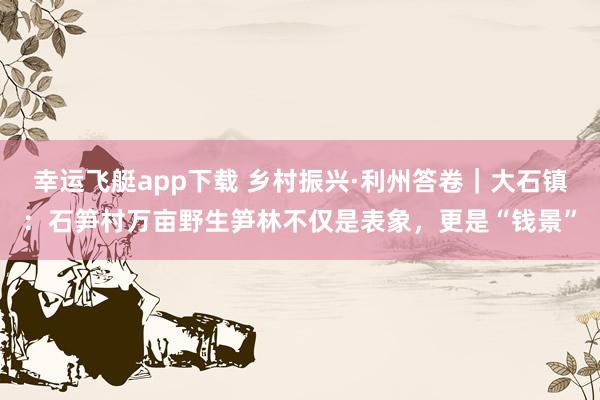 幸运飞艇app下载 乡村振兴·利州答卷｜大石镇：石笋村万亩野生笋林不仅是表象，更是“钱景”