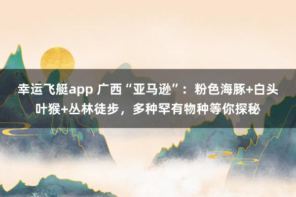 幸运飞艇app 广西“亚马逊”：粉色海豚+白头叶猴+丛林徒步，多种罕有物种等你探秘