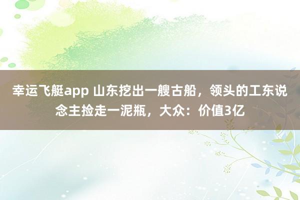幸运飞艇app 山东挖出一艘古船，领头的工东说念主捡走一泥瓶，大众：价值3亿