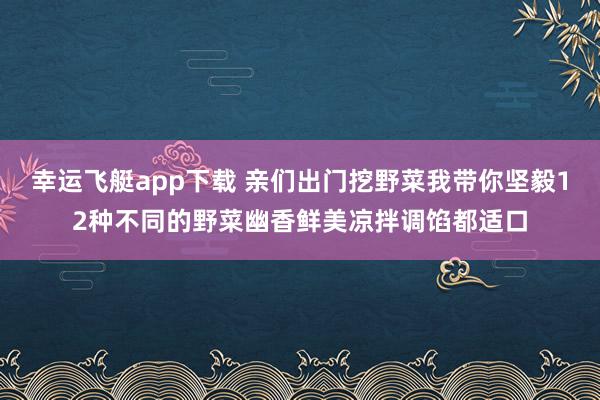 幸运飞艇app下载 亲们出门挖野菜我带你坚毅12种不同的野菜幽香鲜美凉拌调馅都适口