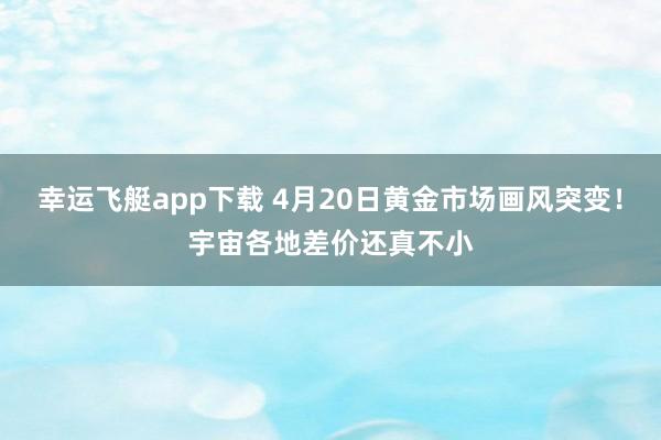 幸运飞艇app下载 4月20日黄金市场画风突变！宇宙各地差价还真不小