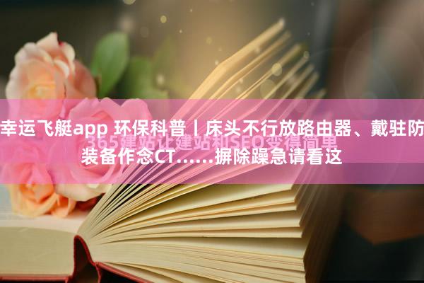 幸运飞艇app 环保科普丨床头不行放路由器、戴驻防装备作念CT......摒除躁急请看这