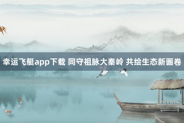 幸运飞艇app下载 同守祖脉大秦岭 共绘生态新画卷