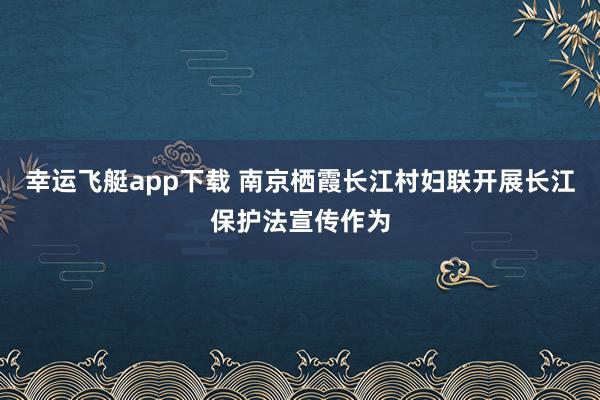 幸运飞艇app下载 南京栖霞长江村妇联开展长江保护法宣传作为