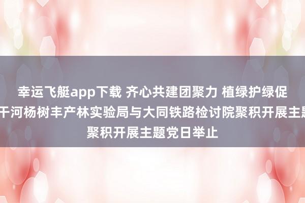 幸运飞艇app下载 齐心共建团聚力 植绿护绿促生态——桑干河杨树丰产林实验局与大同铁路检讨院聚积开展主题党日举止