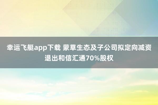幸运飞艇app下载 蒙草生态及子公司拟定向减资退出和信汇通70%股权
