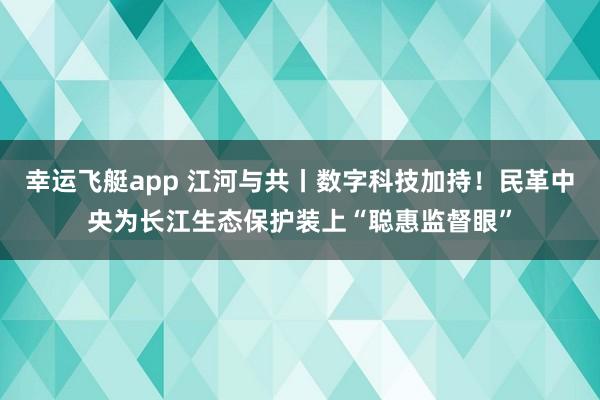 幸运飞艇app 江河与共丨数字科技加持！民革中央为长江生态保护装上“聪惠监督眼”