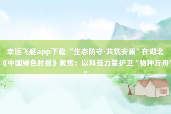 幸运飞艇app下载 “生态防守·共筑安澜”在湖北|《中国绿色时报》聚焦：以科技力量护卫“物种方舟”