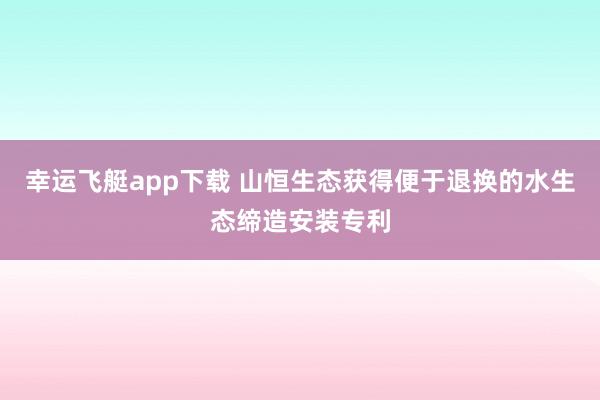 幸运飞艇app下载 山恒生态获得便于退换的水生态缔造安装专利