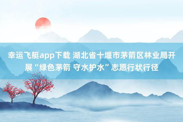 幸运飞艇app下载 湖北省十堰市茅箭区林业局开展“绿色茅箭 守水护水”志愿行状行径
