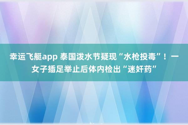 幸运飞艇app 泰国泼水节疑现“水枪投毒”！一女子插足举止后体内检出“迷奸药”