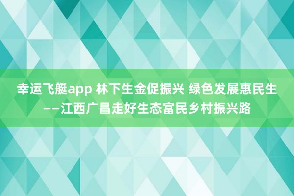 幸运飞艇app 林下生金促振兴 绿色发展惠民生——江西广昌走好生态富民乡村振兴路
