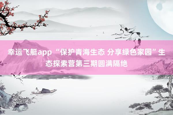 幸运飞艇app “保护青海生态 分享绿色家园”生态探索营第三期圆满隔绝
