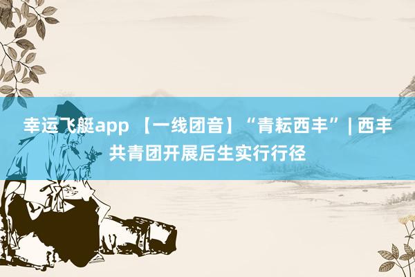 幸运飞艇app 【一线团音】“青耘西丰” | 西丰共青团开展后生实行行径