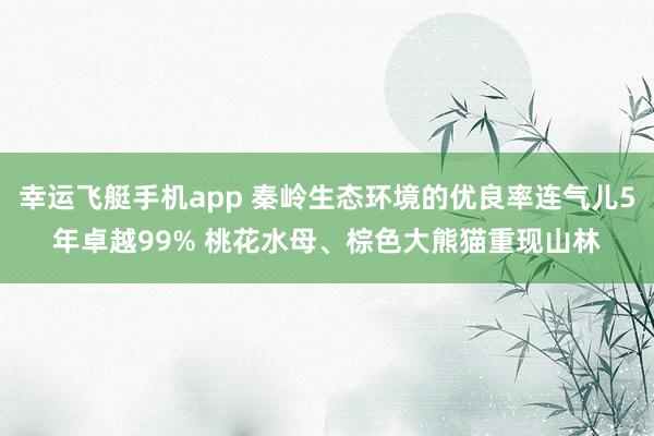 幸运飞艇手机app 秦岭生态环境的优良率连气儿5年卓越99% 桃花水母、棕色大熊猫重现山林