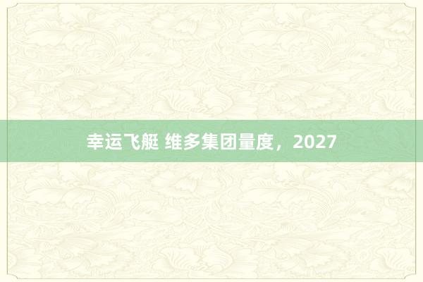 幸运飞艇 维多集团量度，2027