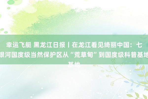 幸运飞艇 黑龙江日报丨在龙江看见绮丽中国：七银河国度级当然保护区从“荒草甸”到国度级科普基地